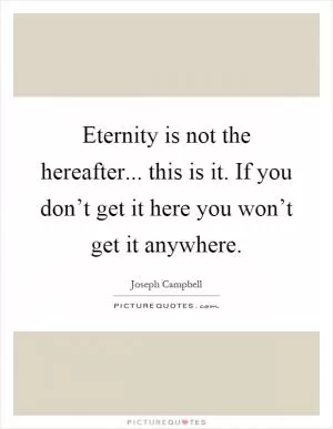 Eternity is not the hereafter... this is it. If you don’t get it here you won’t get it anywhere Picture Quote #1