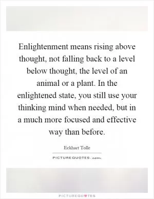 Enlightenment means rising above thought, not falling back to a level below thought, the level of an animal or a plant. In the enlightened state, you still use your thinking mind when needed, but in a much more focused and effective way than before Picture Quote #1