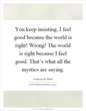 You keep insisting, I feel good because the world is right! Wrong! The world is right because I feel good. That’s what all the mystics are saying Picture Quote #1