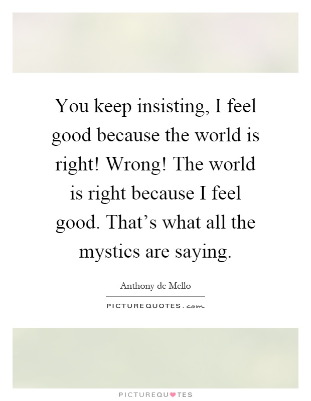 You keep insisting, I feel good because the world is right! Wrong! The world is right because I feel good. That's what all the mystics are saying Picture Quote #1