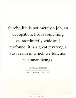 Surely, life is not merely a job, an occupation; life is something extraordinarily wide and profound, it is a great mystery, a vast realm in which we function as human beings Picture Quote #1