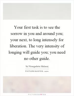 Your first task is to see the sorrow in you and around you; your next, to long intensely for liberation. The very intensity of longing will guide you; you need no other guide Picture Quote #1