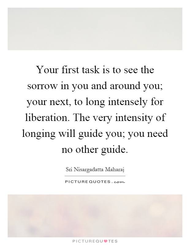 Your first task is to see the sorrow in you and around you; your next, to long intensely for liberation. The very intensity of longing will guide you; you need no other guide Picture Quote #1