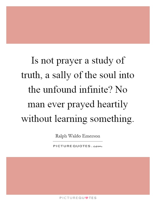 Is not prayer a study of truth, a sally of the soul into the unfound infinite? No man ever prayed heartily without learning something Picture Quote #1