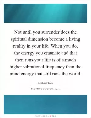 Not until you surrender does the spiritual dimension become a living reality in your life. When you do, the energy you emanate and that then runs your life is of a much higher vibrational frequency than the mind energy that still runs the world Picture Quote #1