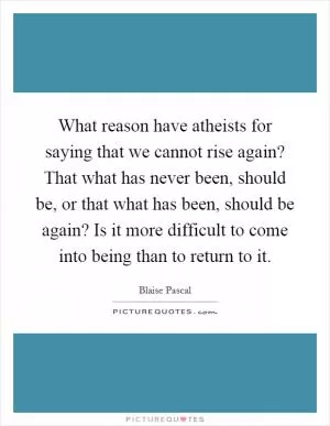 What reason have atheists for saying that we cannot rise again? That what has never been, should be, or that what has been, should be again? Is it more difficult to come into being than to return to it Picture Quote #1
