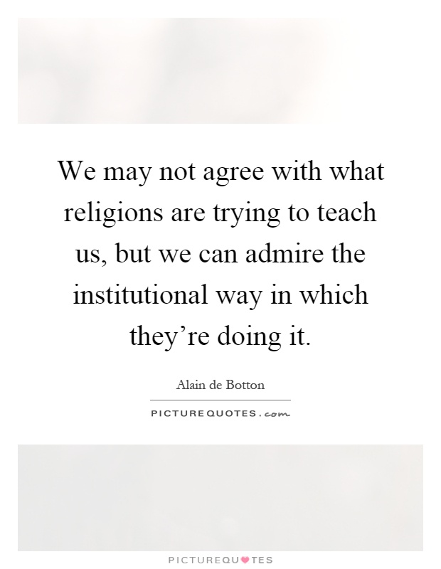 We may not agree with what religions are trying to teach us, but we can admire the institutional way in which they're doing it Picture Quote #1