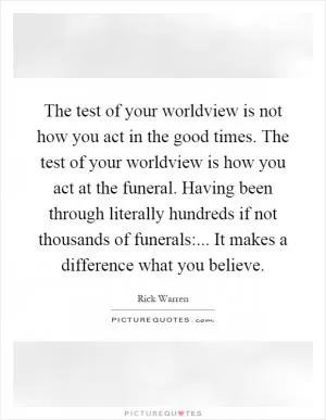 The test of your worldview is not how you act in the good times. The test of your worldview is how you act at the funeral. Having been through literally hundreds if not thousands of funerals:... It makes a difference what you believe Picture Quote #1