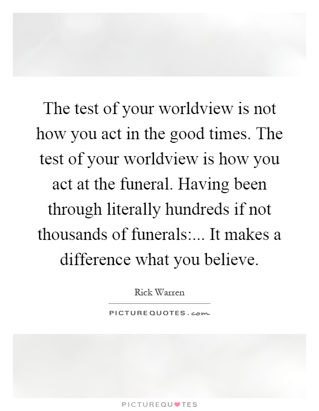 The test of your worldview is not how you act in the good times. The test of your worldview is how you act at the funeral. Having been through literally hundreds if not thousands of funerals:... It makes a difference what you believe Picture Quote #1