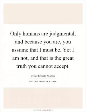Only humans are judgmental, and because you are, you assume that I must be. Yet I am not, and that is the great truth you cannot accept Picture Quote #1