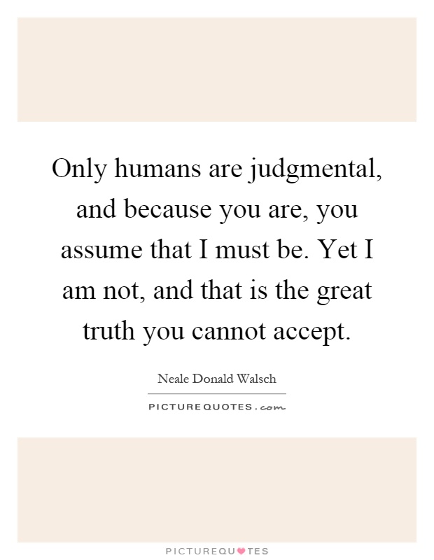 Only humans are judgmental, and because you are, you assume that I must be. Yet I am not, and that is the great truth you cannot accept Picture Quote #1