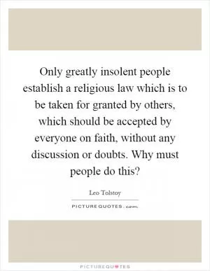 Only greatly insolent people establish a religious law which is to be taken for granted by others, which should be accepted by everyone on faith, without any discussion or doubts. Why must people do this? Picture Quote #1