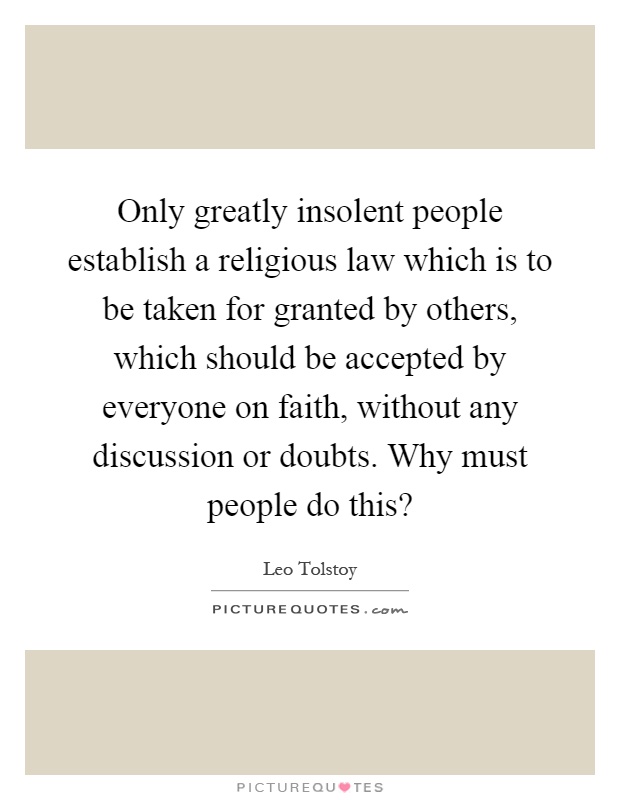 Only greatly insolent people establish a religious law which is to be taken for granted by others, which should be accepted by everyone on faith, without any discussion or doubts. Why must people do this? Picture Quote #1