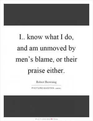 I.. know what I do, and am unmoved by men’s blame, or their praise either Picture Quote #1