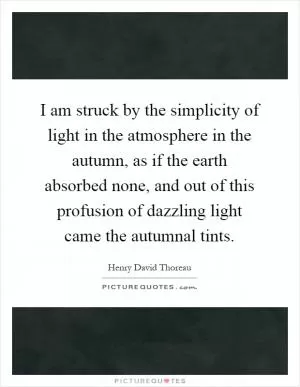 I am struck by the simplicity of light in the atmosphere in the autumn, as if the earth absorbed none, and out of this profusion of dazzling light came the autumnal tints Picture Quote #1