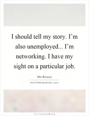 I should tell my story. I’m also unemployed... I’m networking. I have my sight on a particular job Picture Quote #1