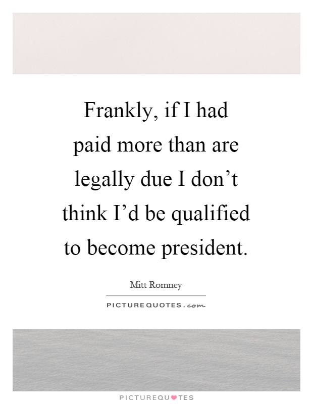 Frankly, if I had paid more than are legally due I don't think I'd be qualified to become president Picture Quote #1