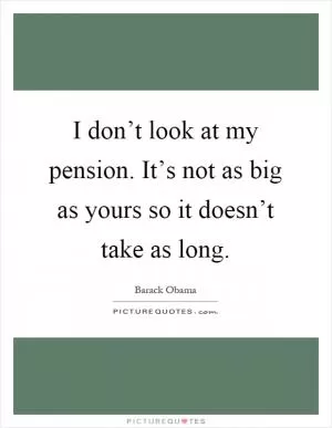 I don’t look at my pension. It’s not as big as yours so it doesn’t take as long Picture Quote #1