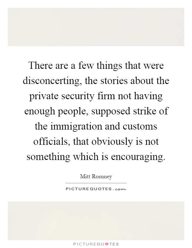 There are a few things that were disconcerting, the stories about the private security firm not having enough people, supposed strike of the immigration and customs officials, that obviously is not something which is encouraging Picture Quote #1
