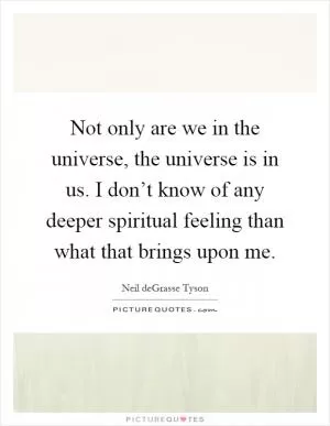 Not only are we in the universe, the universe is in us. I don’t know of any deeper spiritual feeling than what that brings upon me Picture Quote #1