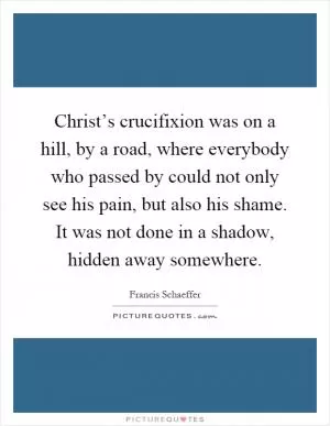 Christ’s crucifixion was on a hill, by a road, where everybody who passed by could not only see his pain, but also his shame. It was not done in a shadow, hidden away somewhere Picture Quote #1