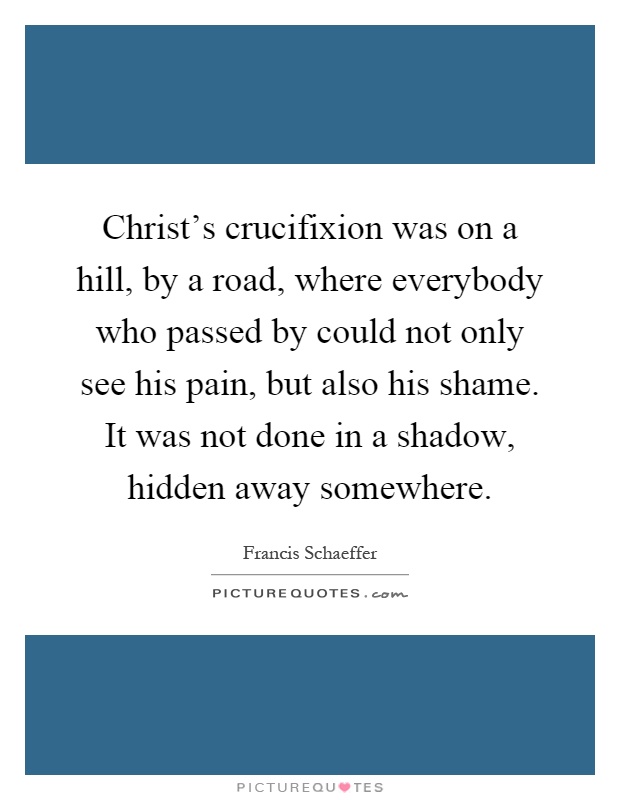 Christ's crucifixion was on a hill, by a road, where everybody who passed by could not only see his pain, but also his shame. It was not done in a shadow, hidden away somewhere Picture Quote #1