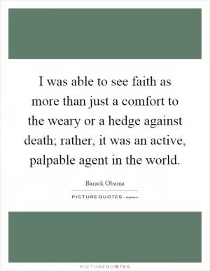 I was able to see faith as more than just a comfort to the weary or a hedge against death; rather, it was an active, palpable agent in the world Picture Quote #1