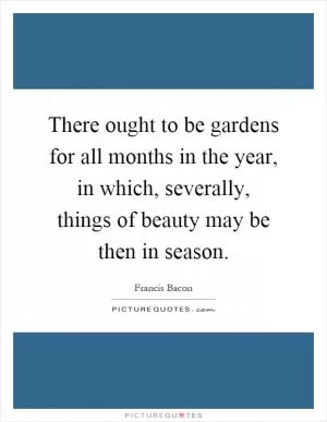 There ought to be gardens for all months in the year, in which, severally, things of beauty may be then in season Picture Quote #1