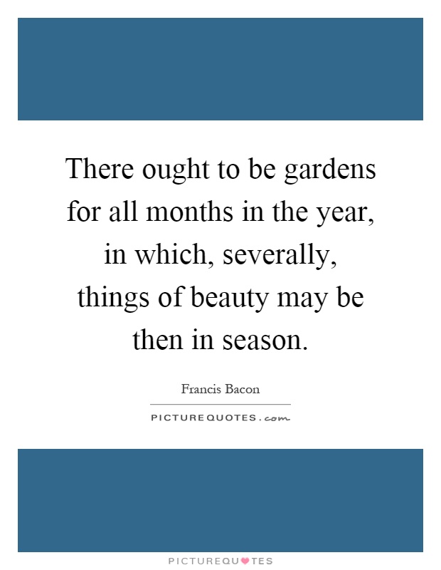 There ought to be gardens for all months in the year, in which, severally, things of beauty may be then in season Picture Quote #1