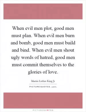 When evil men plot, good men must plan. When evil men burn and bomb, good men must build and bind. When evil men shout ugly words of hatred, good men must commit themselves to the glories of love Picture Quote #1