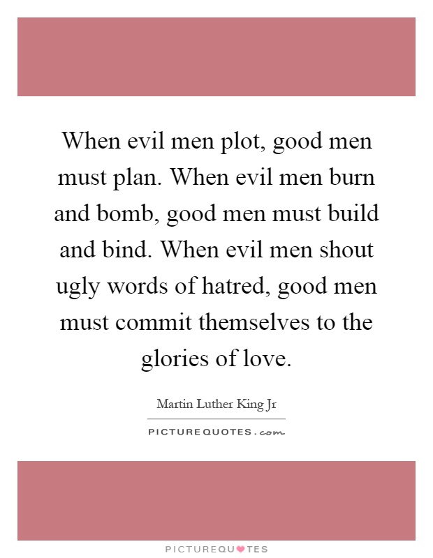 When evil men plot, good men must plan. When evil men burn and bomb, good men must build and bind. When evil men shout ugly words of hatred, good men must commit themselves to the glories of love Picture Quote #1