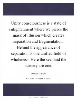Unity consciousness is a state of enlightenment where we pierce the mask of illusion which creates separation and fragmentation. Behind the appearance of separation is one unified field of wholeness. Here the seer and the scenery are one Picture Quote #1