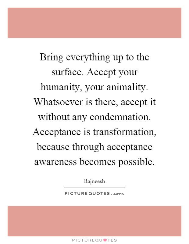 Bring everything up to the surface. Accept your humanity, your animality. Whatsoever is there, accept it without any condemnation. Acceptance is transformation, because through acceptance awareness becomes possible Picture Quote #1