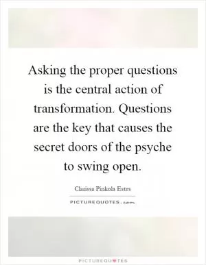 Asking the proper questions is the central action of transformation. Questions are the key that causes the secret doors of the psyche to swing open Picture Quote #1