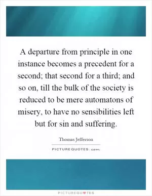A departure from principle in one instance becomes a precedent for a second; that second for a third; and so on, till the bulk of the society is reduced to be mere automatons of misery, to have no sensibilities left but for sin and suffering Picture Quote #1