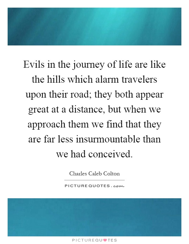 Evils in the journey of life are like the hills which alarm travelers upon their road; they both appear great at a distance, but when we approach them we find that they are far less insurmountable than we had conceived Picture Quote #1