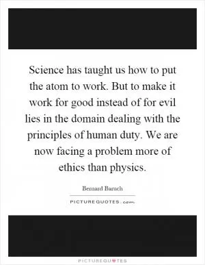 Science has taught us how to put the atom to work. But to make it work for good instead of for evil lies in the domain dealing with the principles of human duty. We are now facing a problem more of ethics than physics Picture Quote #1