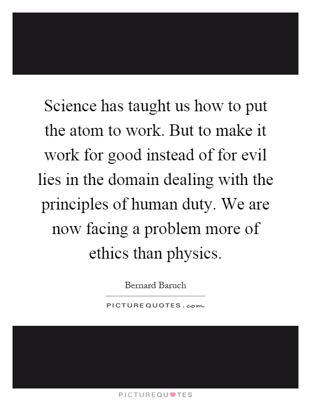 Science has taught us how to put the atom to work. But to make it work for good instead of for evil lies in the domain dealing with the principles of human duty. We are now facing a problem more of ethics than physics Picture Quote #1