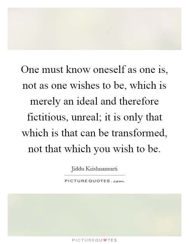One must know oneself as one is, not as one wishes to be, which is merely an ideal and therefore fictitious, unreal; it is only that which is that can be transformed, not that which you wish to be Picture Quote #1
