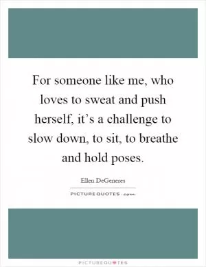 For someone like me, who loves to sweat and push herself, it’s a challenge to slow down, to sit, to breathe and hold poses Picture Quote #1