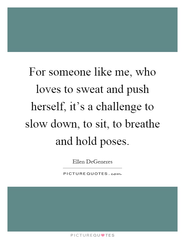 For someone like me, who loves to sweat and push herself, it's a challenge to slow down, to sit, to breathe and hold poses Picture Quote #1