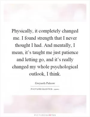 Physically, it completely changed me. I found strength that I never thought I had. And mentally, I mean, it’s taught me just patience and letting go, and it’s really changed my whole psychological outlook, I think Picture Quote #1
