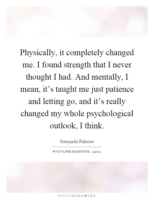 Physically, it completely changed me. I found strength that I never thought I had. And mentally, I mean, it's taught me just patience and letting go, and it's really changed my whole psychological outlook, I think Picture Quote #1