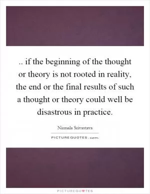 .. if the beginning of the thought or theory is not rooted in reality, the end or the final results of such a thought or theory could well be disastrous in practice Picture Quote #1