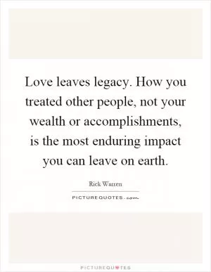 Love leaves legacy. How you treated other people, not your wealth or accomplishments, is the most enduring impact you can leave on earth Picture Quote #1