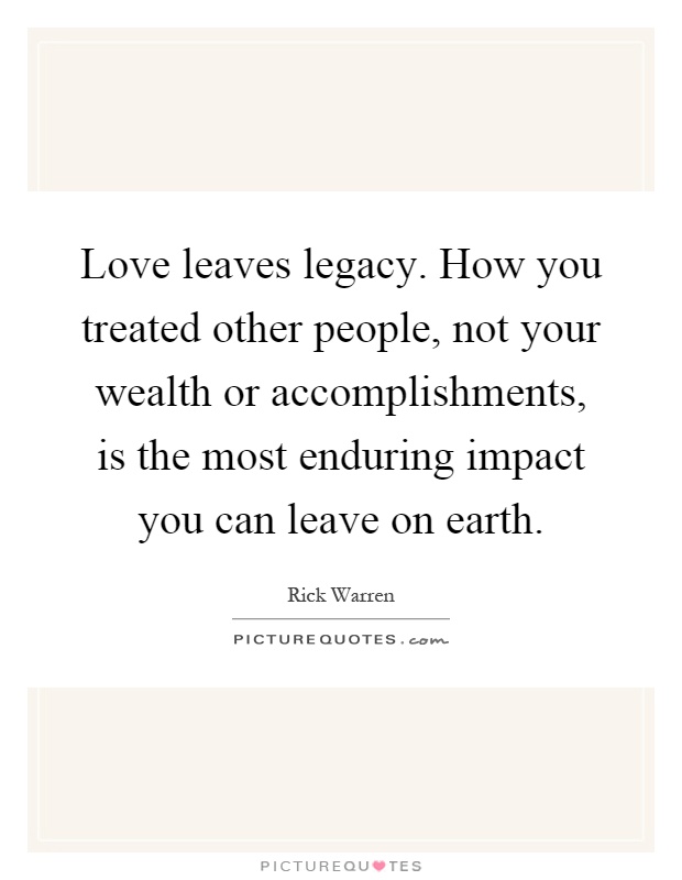 Love leaves legacy. How you treated other people, not your wealth or accomplishments, is the most enduring impact you can leave on earth Picture Quote #1