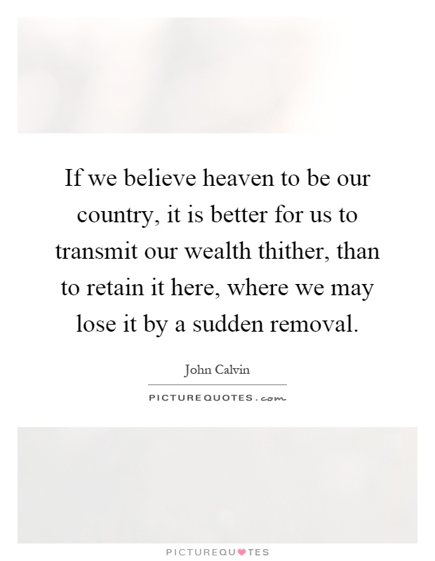 If we believe heaven to be our country, it is better for us to transmit our wealth thither, than to retain it here, where we may lose it by a sudden removal Picture Quote #1