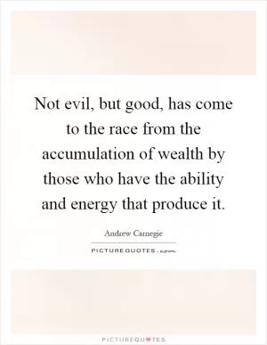 Not evil, but good, has come to the race from the accumulation of wealth by those who have the ability and energy that produce it Picture Quote #1