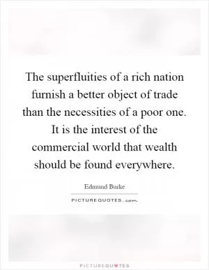 The superfluities of a rich nation furnish a better object of trade than the necessities of a poor one. It is the interest of the commercial world that wealth should be found everywhere Picture Quote #1