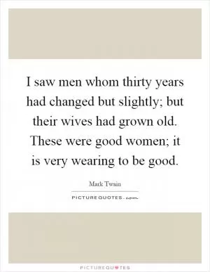 I saw men whom thirty years had changed but slightly; but their wives had grown old. These were good women; it is very wearing to be good Picture Quote #1